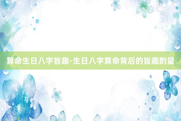 算命生日八字旨趣-生日八字算命背后的旨趣酌量