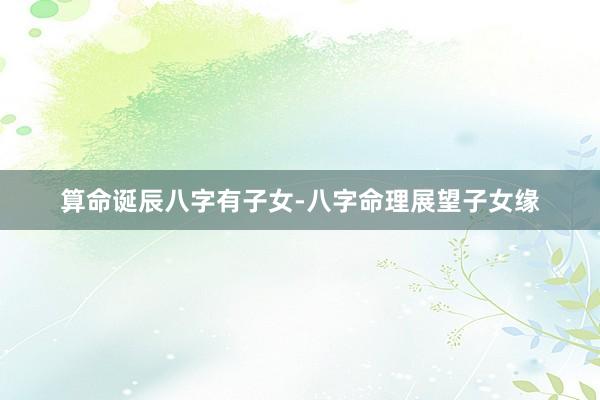 算命诞辰八字有子女-八字命理展望子女缘