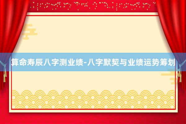 算命寿辰八字测业绩-八字默契与业绩运势筹划
