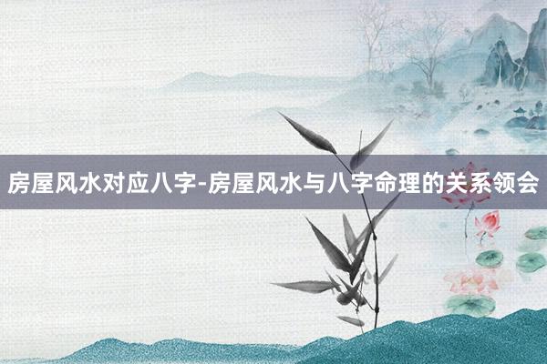 房屋风水对应八字-房屋风水与八字命理的关系领会